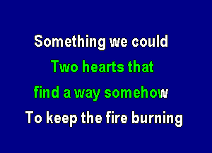 Something we could
Two hearts that
find a way somehow

To keep the fire burning