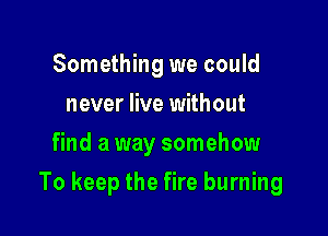 Something we could
never live without
find a way somehow

To keep the fire burning