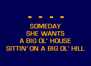 SOMEDAY

SHE WANTS
A BIG OL' HOUSE

Sl'lTlN' ON A BIG 0U HILL