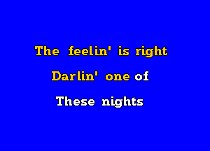 The ieelin' is right

Darlin' one of

These nights
