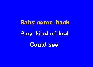 Baby come back

Any kind. of fool

Could see