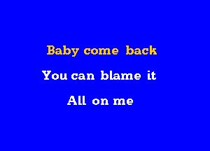 Baby come back

You can blame it

All on me