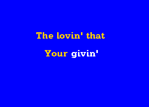 The lovin' that

Your givin'