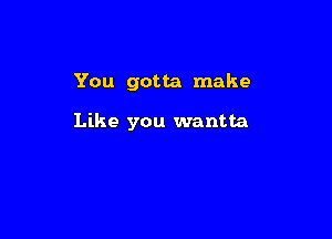 You gotta make

Like you wantta