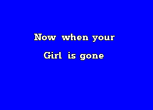 Now when your

Girl is gone
