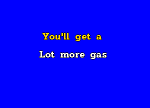 You'll get a

Lot more gas