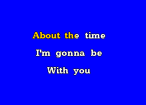 About the time

I'm gonna be

With you