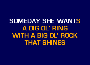 SOMEDAY SHE WANTS
A BIG OL' RING
WITH A BIG OL' ROCK
THAT SHINES