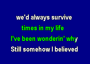 we'd always survive
times in my life

I've been wonderin' why

Still somehow I believed