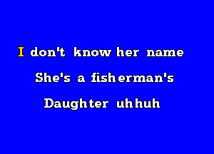 I don't know her name

She's a fish erman's

Daugh ter uh huh
