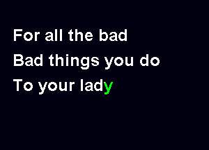 For all the bad
Bad things you do

To your lady