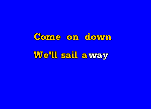 Come on down

We'll sail away