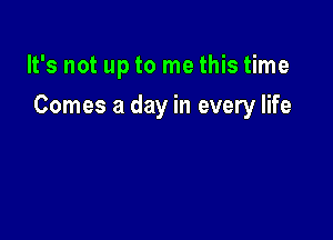 It's not up to me this time

Comes a day in every life