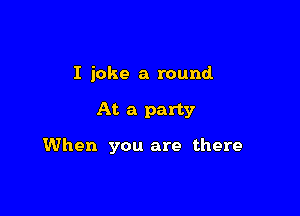 I joke a round

At a party

When you are there