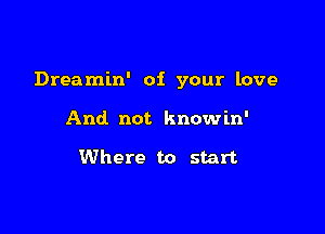 Dreamin' of your love

And not know in'

Where to start