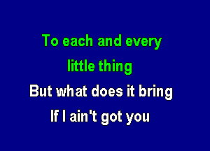 To each and every
little thing

But what does it bring

If I ain't got you