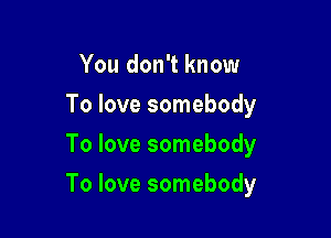 You don't know
To love somebody
To love somebody

To love somebody