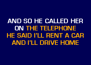 AND SO HE CALLED HER
ON THE TELEPHONE
HE SAID I'LL RENT A CAR
AND I'LL DRIVE HOME