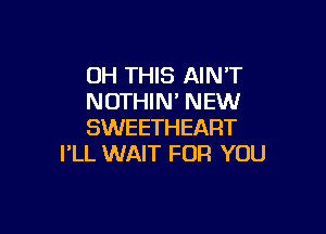 OH THIS AIN'T
NOTHIN' NEW

SWEETHEART
I'LL WAIT FOR YOU