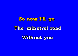 So now I'll go

The min strel road

With out you