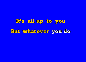 It's all up to you

But whatever you do