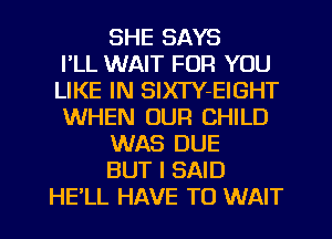 SHE SAYS
I'LL WAIT FOR YOU
LIKE IN SlXTY-EIGHT
WHEN OUR CHILD
WAS DUE
BUT I SAID
HELL HAVE TO WAIT