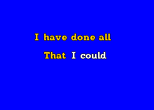 I have done all

That I could
