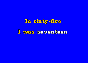 In six ty -iive

I was seventeen