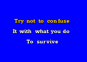Try not to confuse

It with what you do

To survive