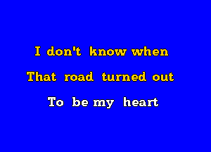 I don't know when

That road. turned. out

To be my heart