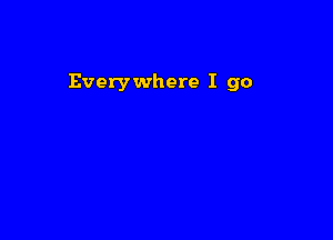 Everywhere I go