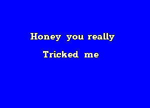 Honey you really

Tricked me