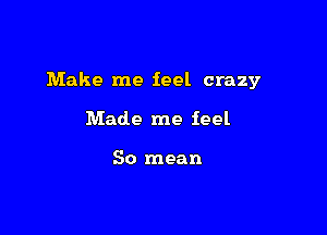 Make me feel crazy

Made me feel

So mean