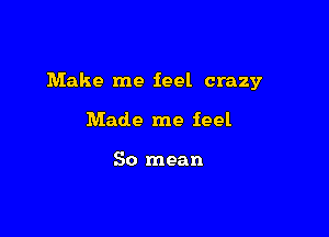 Make me feel crazy

Made me feel

So mean