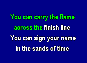 You can carrythe flame
across the finish line

You can sign your name

in the sands of time