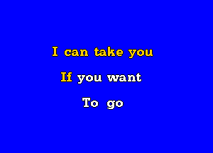 I can take you

If you want

To go