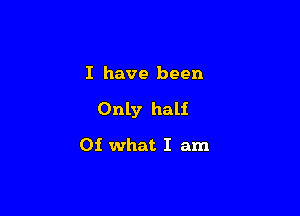 I have been

Only half

01 what I am