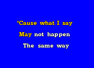 'Cause what I say

May not happen

The same way