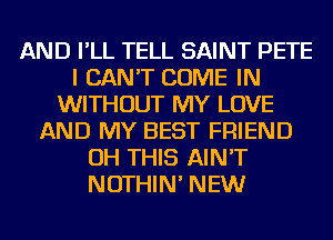 AND I'LL TELL SAINT PETE
I CAN'T COME IN
WITHOUT MY LOVE
AND MY BEST FRIEND
OH THIS AIN'T
NOTHIN' NEW