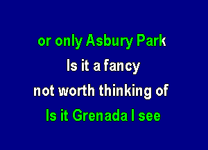 or only Asbury Park

Is it a fancy

not worth thinking of
Is it Grenada I see