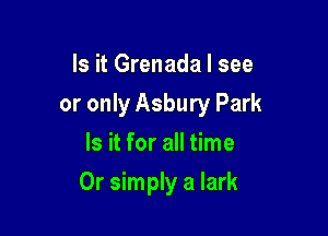 Is it Grenada I see
or only Asbury Park
Is it for all time

Or simply a lark