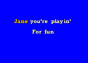 Jane you're play in'

For fun
