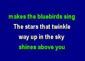 makes the bluebirds sing
The stars that twinkle

way up in the sky

shines above you