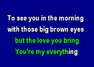 To see you in the morning
with those big brown eyes
but the love you bring

You're my everything