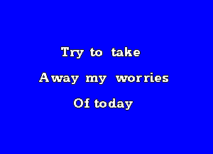 Try to take

Away my worries

0! today