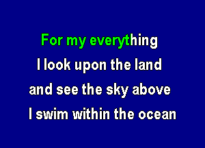 For my everything
I look upon the land

and see the sky above

I swim within the ocean