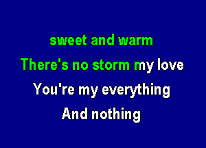sweet and warm
There's no storm my love

You're my everything

And nothing