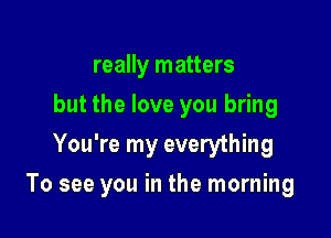 really matters
but the love you bring
You're my everything

To see you in the morning