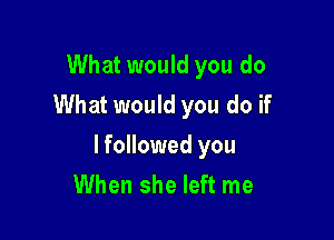 What would you do
What would you do if

lfollowed you
When she left me