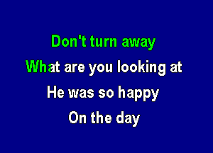 Don't turn away
What are you looking at

He was so happy
On the day